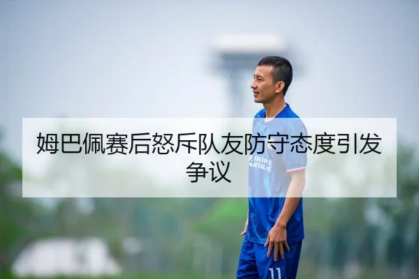 姆巴佩赛后怒斥队友防守态度引发争议