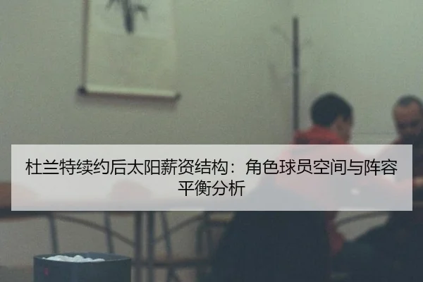 杜兰特续约后太阳薪资结构：角色球员空间与阵容平衡分析
